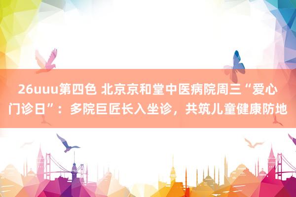 26uuu第四色 北京京和堂中医病院周三“爱心门诊日”：多院巨匠长入坐诊，共筑儿童健康防地