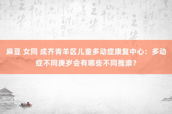 麻豆 女同 成齐青羊区儿童多动症康复中心：多动症不同庚岁会有哪些不同推崇？