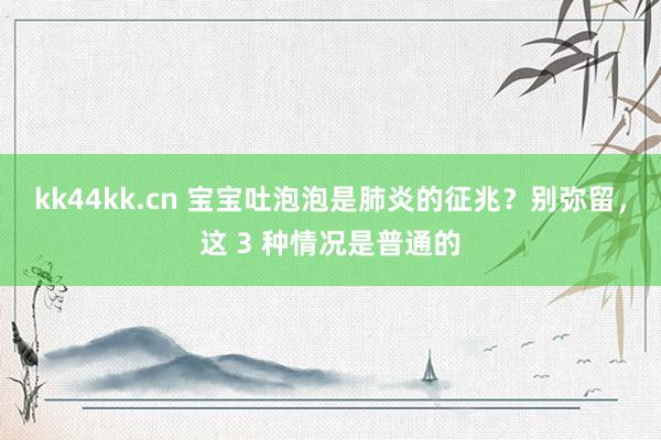 kk44kk.cn 宝宝吐泡泡是肺炎的征兆？别弥留，这 3 种情况是普通的