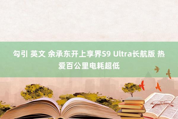 勾引 英文 余承东开上享界S9 Ultra长航版 热爱百公里电耗超低