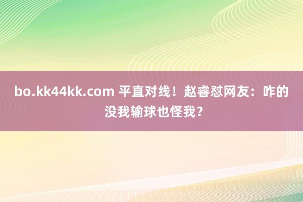 bo.kk44kk.com 平直对线！赵睿怼网友：咋的 没我输球也怪我？