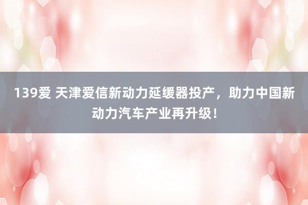 139爱 天津爱信新动力延缓器投产，助力中国新动力汽车产业再升级！