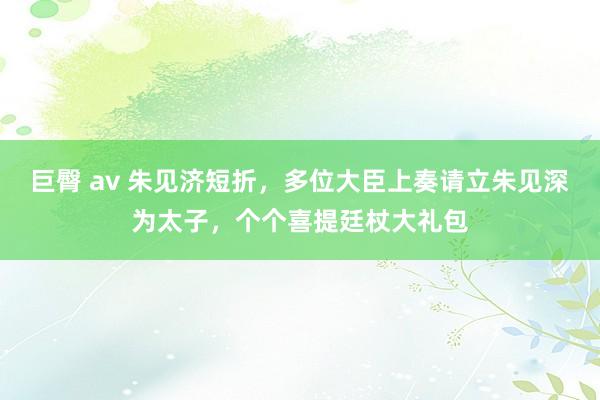 巨臀 av 朱见济短折，多位大臣上奏请立朱见深为太子，个个喜提廷杖大礼包