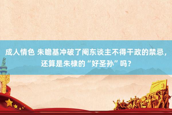 成人情色 朱瞻基冲破了阉东谈主不得干政的禁忌，还算是朱棣的“好圣孙”吗？