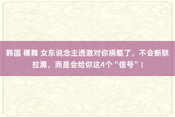 韩国 裸舞 女东说念主透澈对你捐躯了，不会断联拉黑，而是会给你这4个“信号”！