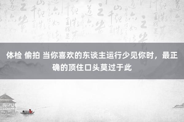 体检 偷拍 当你喜欢的东谈主运行少见你时，最正确的顶住口头莫过于此