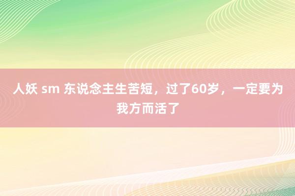 人妖 sm 东说念主生苦短，过了60岁，一定要为我方而活了