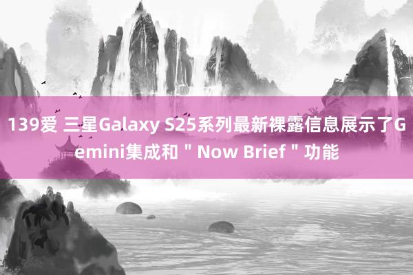 139爱 三星Galaxy S25系列最新裸露信息展示了Gemini集成和＂Now Brief＂功能