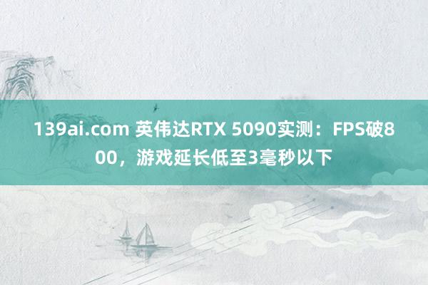 139ai.com 英伟达RTX 5090实测：FPS破800，游戏延长低至3毫秒以下