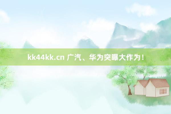 kk44kk.cn 广汽、华为突曝大作为！