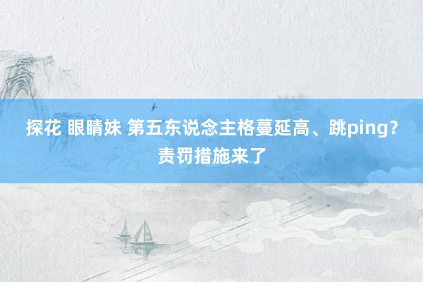 探花 眼睛妹 第五东说念主格蔓延高、跳ping？责罚措施来了