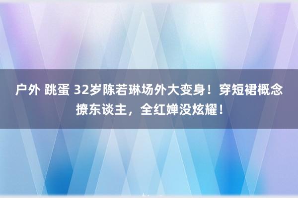 户外 跳蛋 32岁陈若琳场外大变身！穿短裙概念撩东谈主，全红婵没炫耀！