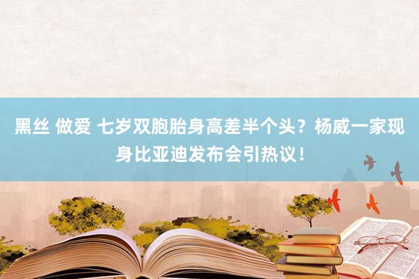 黑丝 做爱 七岁双胞胎身高差半个头？杨威一家现身比亚迪发布会引热议！