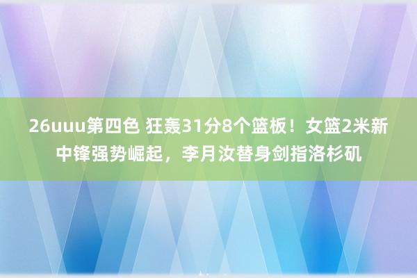 26uuu第四色 狂轰31分8个篮板！女篮2米新中锋强势崛起，李月汝替身剑指洛杉矶