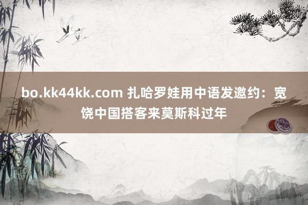 bo.kk44kk.com 扎哈罗娃用中语发邀约：宽饶中国搭客来莫斯科过年