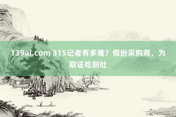 139ai.com 315记者有多难？假扮采购商，为取证吃到吐