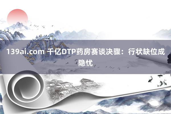 139ai.com 千亿DTP药房赛谈决骤：行状缺位成隐忧