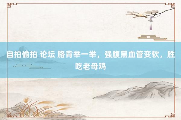 自拍偷拍 论坛 胳背举一举，强腹黑血管变软，胜吃老母鸡