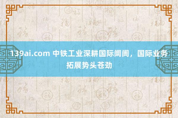 139ai.com 中铁工业深耕国际阛阓，国际业务拓展势头苍劲