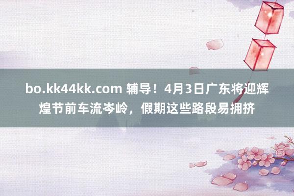 bo.kk44kk.com 辅导！4月3日广东将迎辉煌节前车流岑岭，假期这些路段易拥挤