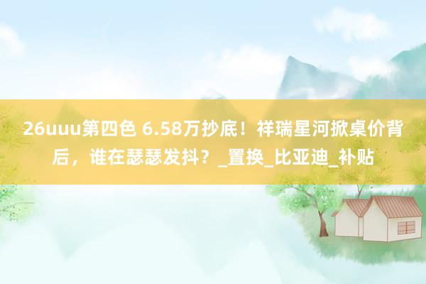 26uuu第四色 6.58万抄底！祥瑞星河掀桌价背后，谁在瑟瑟发抖？_置换_比亚迪_补贴