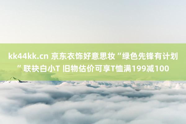 kk44kk.cn 京东衣饰好意思妆“绿色先锋有计划”联袂白小T 旧物估价可享T恤满199减100
