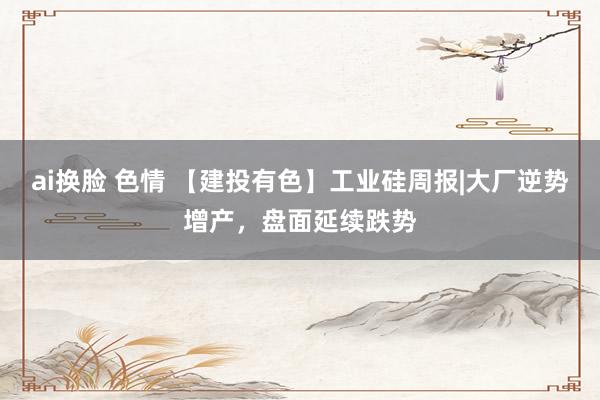ai换脸 色情 【建投有色】工业硅周报|大厂逆势增产，盘面延续跌势