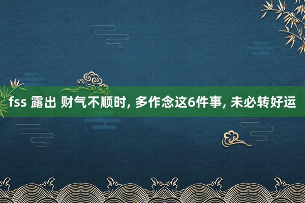 fss 露出 财气不顺时, 多作念这6件事, 未必转好运